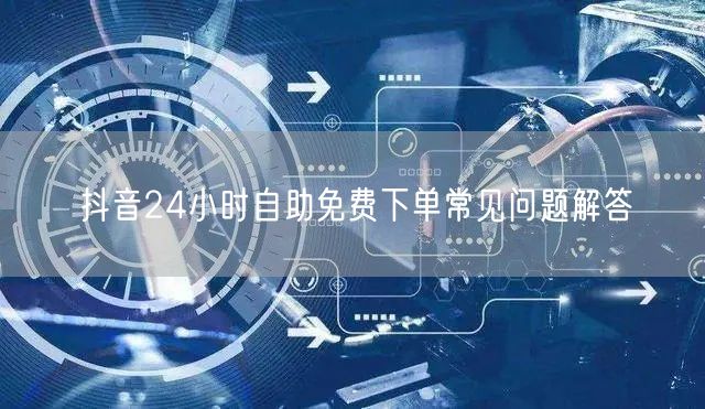抖音24小时自助免费下单常见问题解答