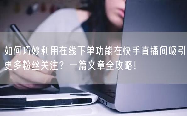 如何巧妙利用在线下单功能在快手直播间吸引更多粉丝关注?一篇文章全攻略!