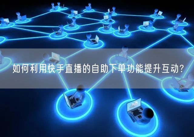 如何利用快手直播的自助下单功能提升互动?